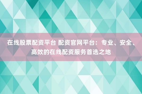 在线股票配资平台 配资官网平台：专业、安全、高效的在线配资服务首选之地