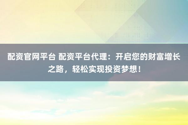 配资官网平台 配资平台代理：开启您的财富增长之路，轻松实现投资梦想！