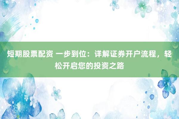 短期股票配资 一步到位：详解证券开户流程，轻松开启您的投资之路