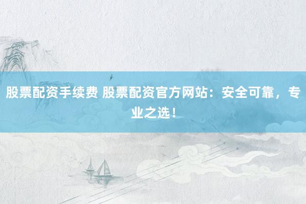 股票配资手续费 股票配资官方网站：安全可靠，专业之选！