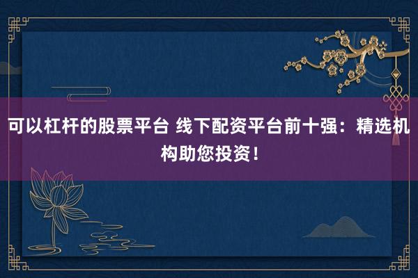 可以杠杆的股票平台 线下配资平台前十强：精选机构助您投资！