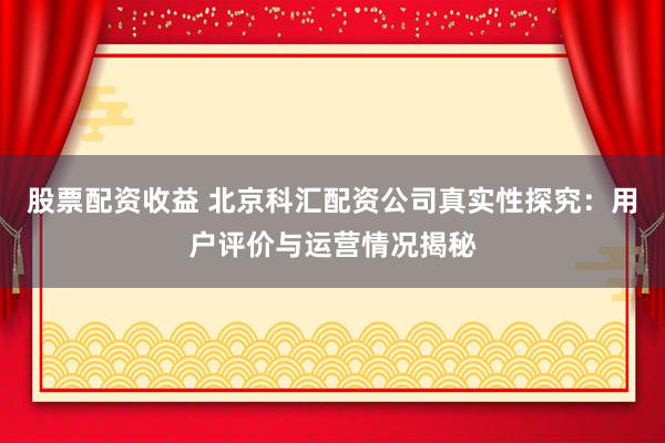 股票配资收益 北京科汇配资公司真实性探究：用户评价与运营情况揭秘