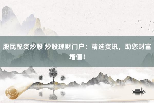 股民配资炒股 炒股理财门户：精选资讯，助您财富增值！