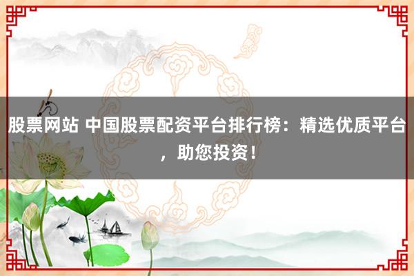 股票网站 中国股票配资平台排行榜：精选优质平台，助您投资！