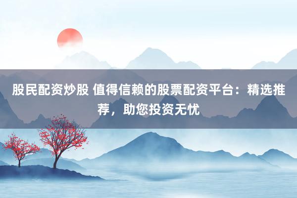 股民配资炒股 值得信赖的股票配资平台：精选推荐，助您投资无忧