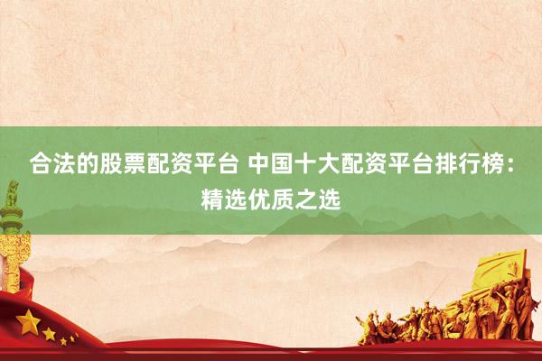 合法的股票配资平台 中国十大配资平台排行榜：精选优质之选