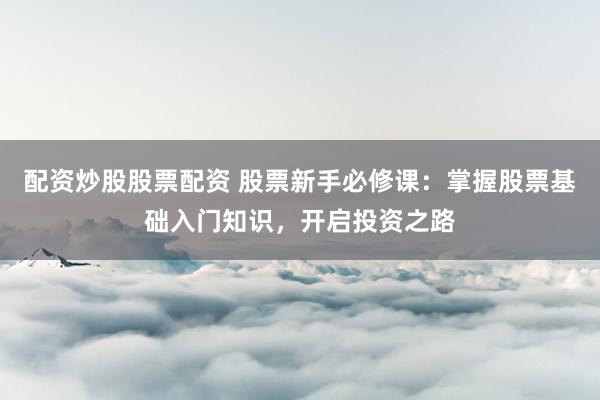 配资炒股股票配资 股票新手必修课：掌握股票基础入门知识，开启投资之路