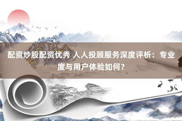 配资炒股配资优秀 人人投顾服务深度评析：专业度与用户体验如何？
