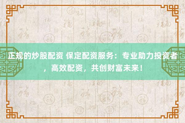 正规的炒股配资 保定配资服务：专业助力投资者，高效配资，共创财富未来！
