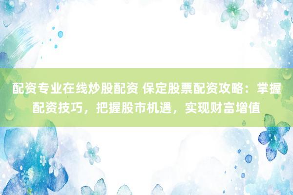 配资专业在线炒股配资 保定股票配资攻略：掌握配资技巧，把握股市机遇，实现财富增值