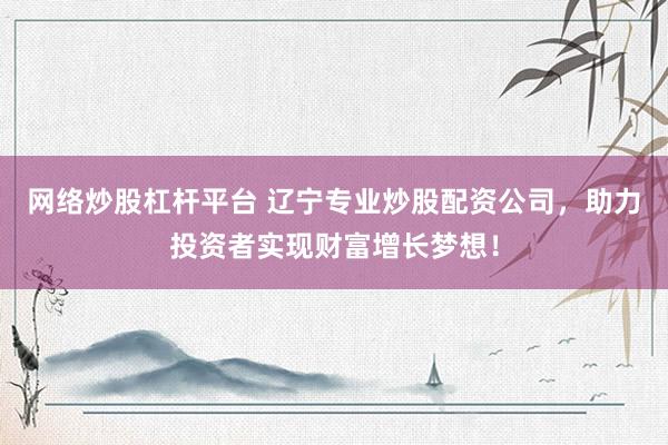 网络炒股杠杆平台 辽宁专业炒股配资公司，助力投资者实现财富增长梦想！