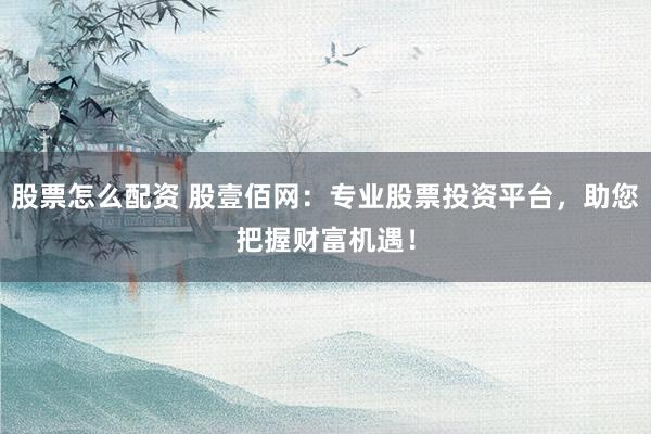 股票怎么配资 股壹佰网：专业股票投资平台，助您把握财富机遇！