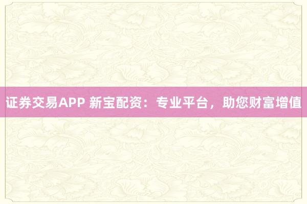 证券交易APP 新宝配资：专业平台，助您财富增值