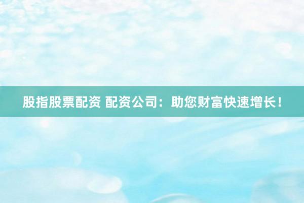 股指股票配资 配资公司：助您财富快速增长！