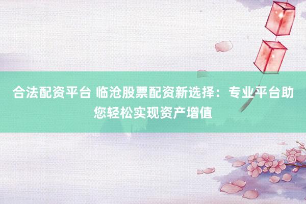 合法配资平台 临沧股票配资新选择：专业平台助您轻松实现资产增值