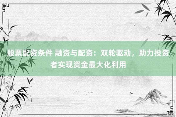 股票配资条件 融资与配资：双轮驱动，助力投资者实现资金最大化利用