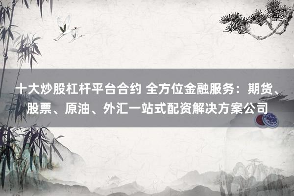 十大炒股杠杆平台合约 全方位金融服务：期货、股票、原油、外汇一站式配资解决方案公司