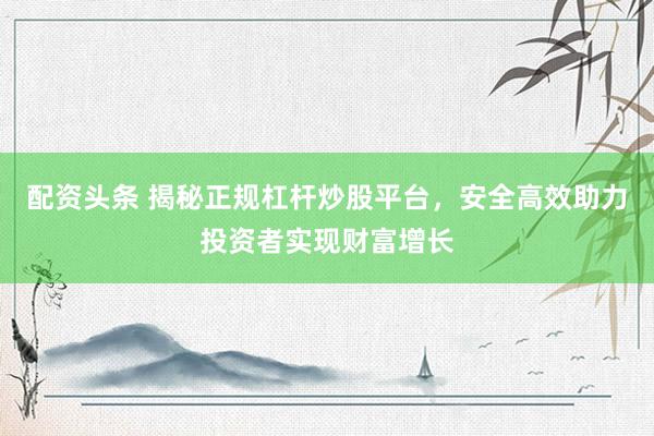 配资头条 揭秘正规杠杆炒股平台，安全高效助力投资者实现财富增长
