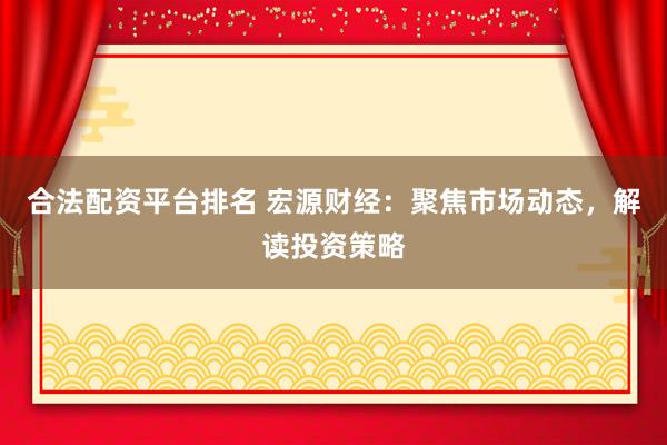 合法配资平台排名 宏源财经：聚焦市场动态，解读投资策略