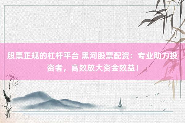 股票正规的杠杆平台 黑河股票配资：专业助力投资者，高效放大资金效益！