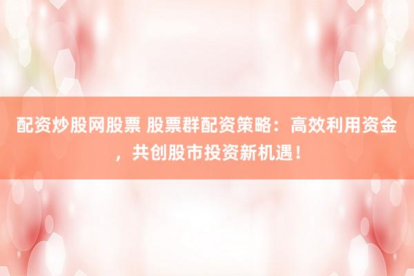 配资炒股网股票 股票群配资策略：高效利用资金，共创股市投资新机遇！