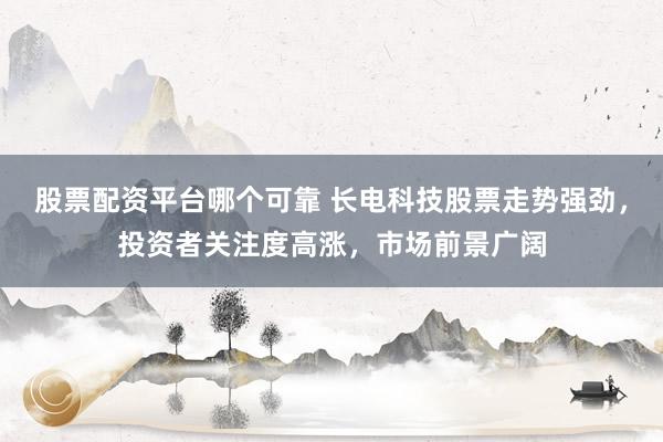 股票配资平台哪个可靠 长电科技股票走势强劲，投资者关注度高涨，市场前景广阔