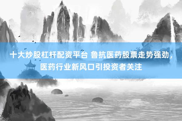 十大炒股杠杆配资平台 鲁抗医药股票走势强劲，医药行业新风口引投资者关注