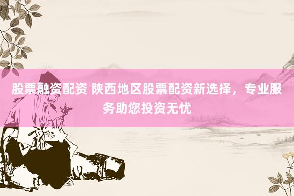 股票融资配资 陕西地区股票配资新选择，专业服务助您投资无忧