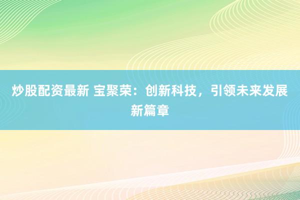 炒股配资最新 宝聚荣：创新科技，引领未来发展新篇章