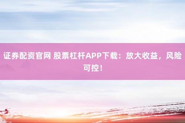 证券配资官网 股票杠杆APP下载：放大收益，风险可控！