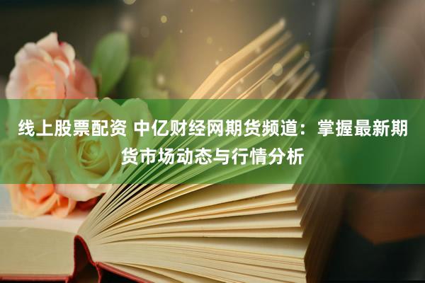 线上股票配资 中亿财经网期货频道：掌握最新期货市场动态与行情分析