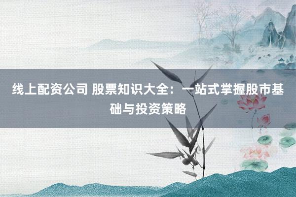 线上配资公司 股票知识大全：一站式掌握股市基础与投资策略