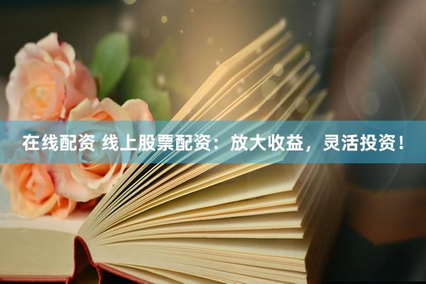在线配资 线上股票配资：放大收益，灵活投资！