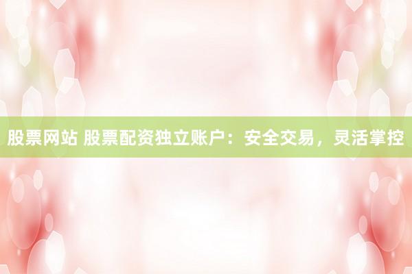 股票网站 股票配资独立账户：安全交易，灵活掌控