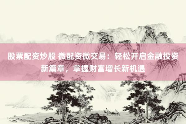 股票配资炒股 微配资微交易：轻松开启金融投资新篇章，掌握财富增长新机遇