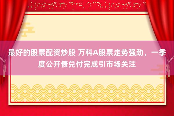 最好的股票配资炒股 万科A股票走势强劲，一季度公开债兑付完成引市场关注
