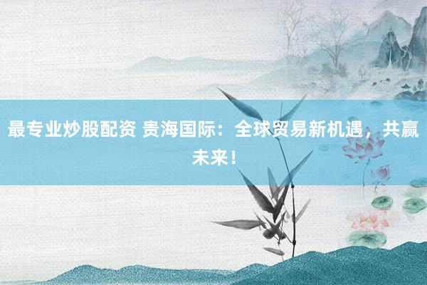 最专业炒股配资 贵海国际：全球贸易新机遇，共赢未来！