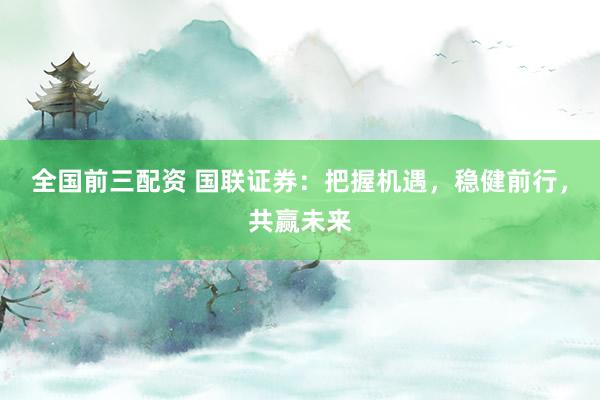 全国前三配资 国联证券：把握机遇，稳健前行，共赢未来