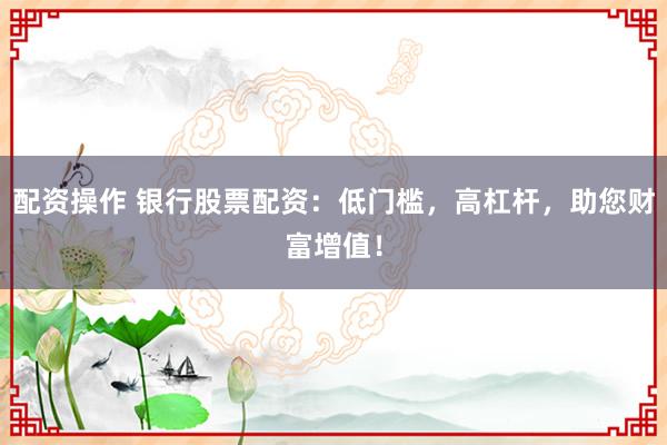 配资操作 银行股票配资：低门槛，高杠杆，助您财富增值！