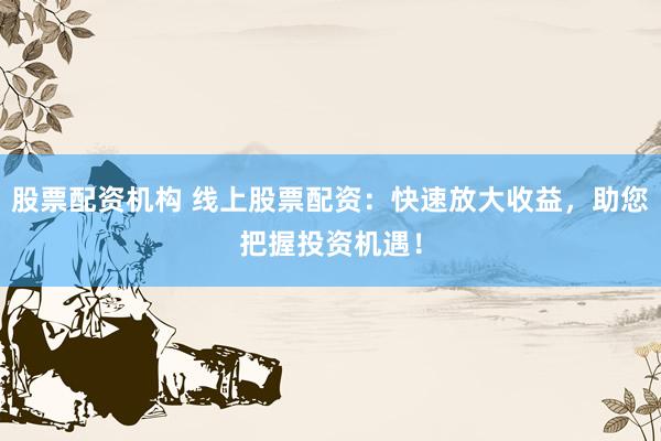 股票配资机构 线上股票配资：快速放大收益，助您把握投资机遇！