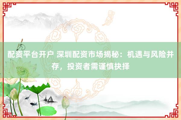 配资平台开户 深圳配资市场揭秘：机遇与风险并存，投资者需谨慎抉择