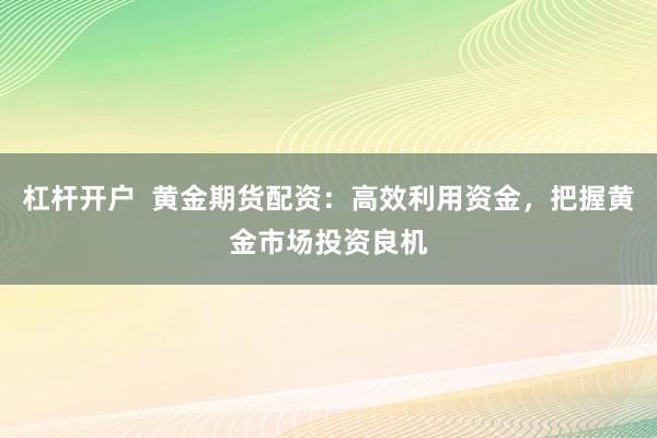 杠杆开户  黄金期货配资：高效利用资金，把握黄金市场投资良机