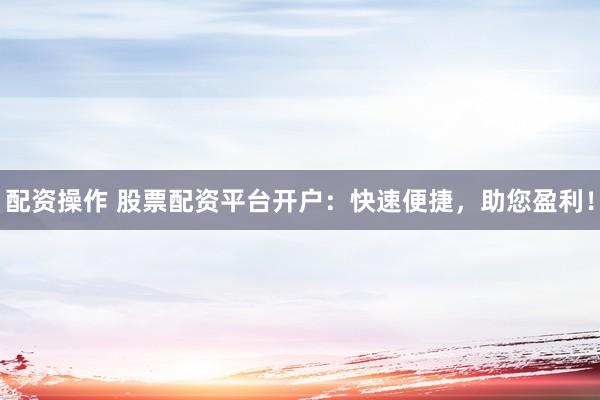 配资操作 股票配资平台开户：快速便捷，助您盈利！