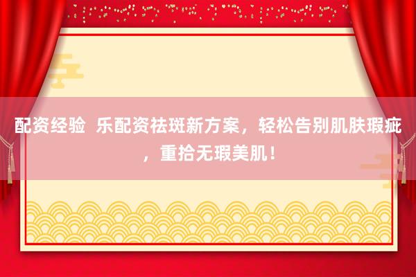 配资经验  乐配资祛斑新方案，轻松告别肌肤瑕疵，重拾无瑕美肌！