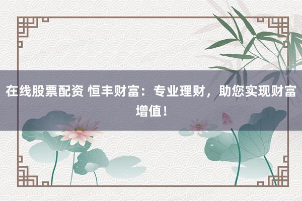 在线股票配资 恒丰财富：专业理财，助您实现财富增值！