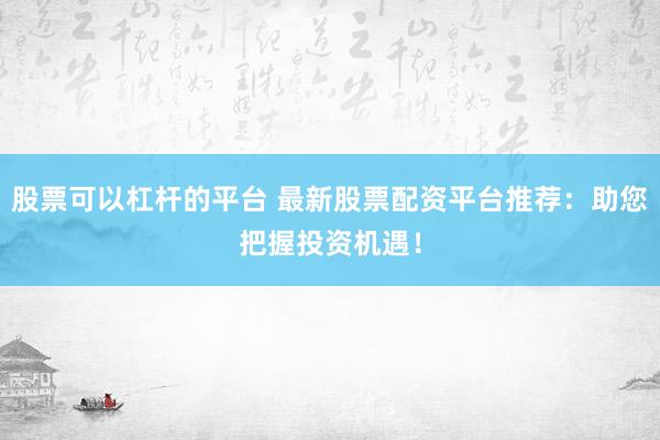 股票可以杠杆的平台 最新股票配资平台推荐：助您把握投资机遇！
