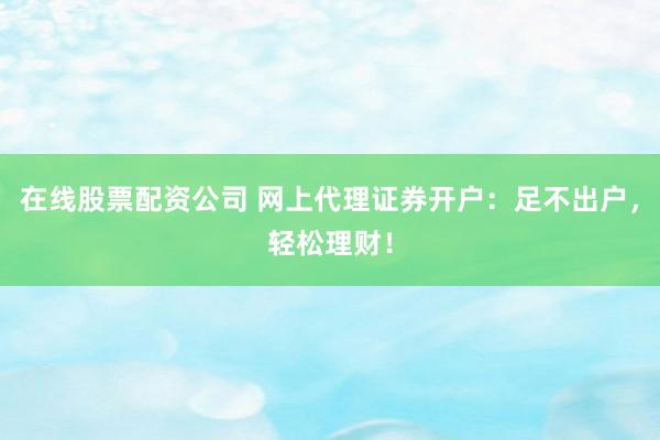 在线股票配资公司 网上代理证券开户：足不出户，轻松理财！