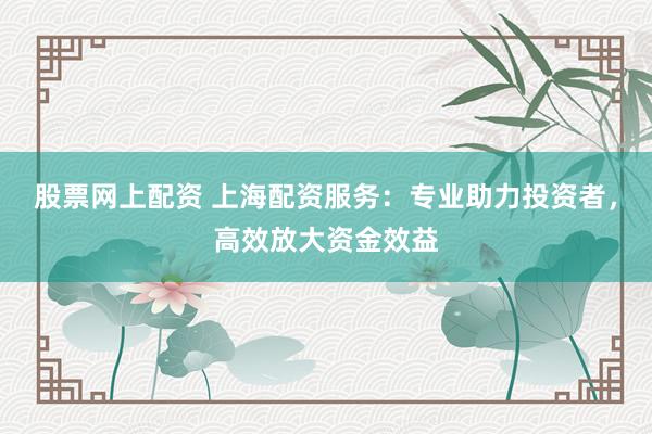 股票网上配资 上海配资服务：专业助力投资者，高效放大资金效益