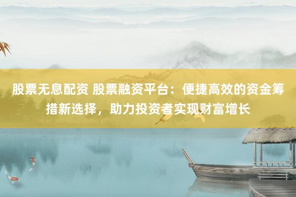 股票无息配资 股票融资平台：便捷高效的资金筹措新选择，助力投资者实现财富增长