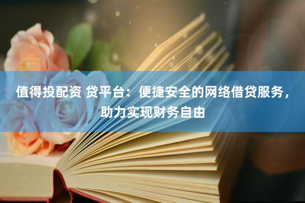 值得投配资 贷平台：便捷安全的网络借贷服务，助力实现财务自由